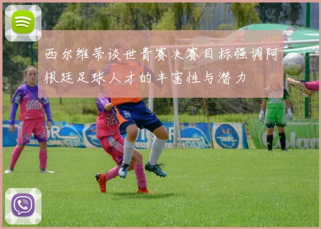 西尔维蒂谈世青赛决赛目标强调阿根廷足球人才的丰富性与潜力