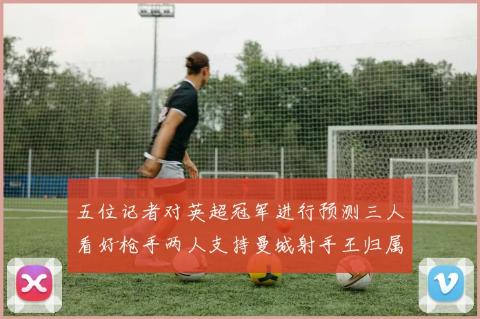五位记者对英超冠军进行预测三人看好枪手两人支持曼城射手王归属无疑