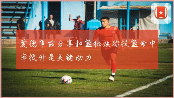 爱德华兹分享扣篮秘诀称投篮命中率提升是关键动力