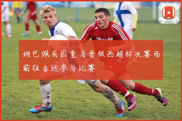 姆巴佩或因皇马晋级西超杯决赛而前往吉达参与比赛