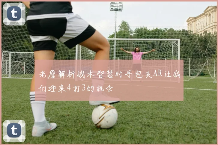 老詹解析战术智慧对手包夹AR让我们迎来4打3的机会