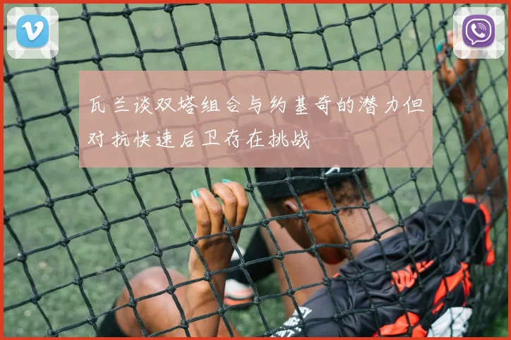 瓦兰谈双塔组合与约基奇的潜力但对抗快速后卫存在挑战