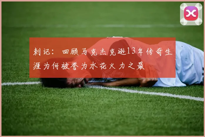 刺记：回顾马克杰克逊13年传奇生涯为何被誉为水花火力之最