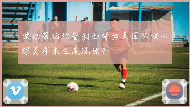 波切蒂诺称普利西奇为美国队核心球员在米兰表现优异