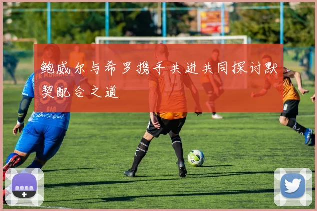 鲍威尔与希罗携手共进共同探讨默契配合之道