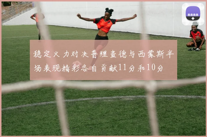 稳定火力对决普理查德与西蒙斯半场表现精彩各自贡献11分和10分