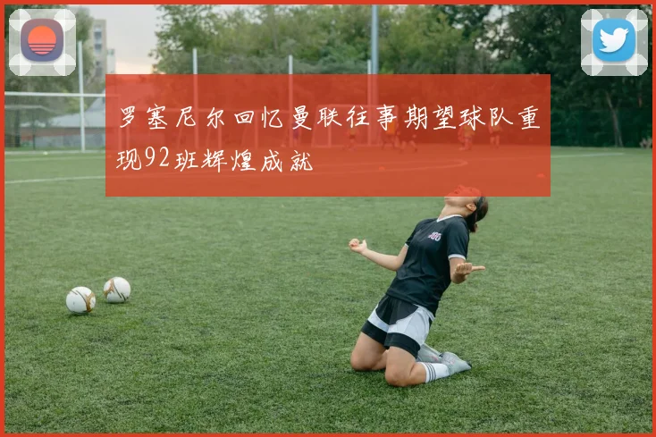 罗塞尼尔回忆曼联往事期望球队重现92班辉煌成就